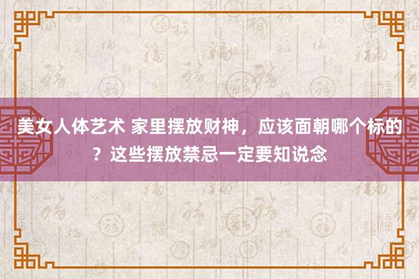 美女人体艺术 家里摆放财神，应该面朝哪个标的？这些摆放禁忌一定要知说念