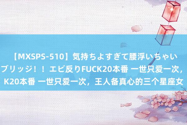 【MXSPS-510】気持ちよすぎて腰浮いちゃいました！絶頂のイクイクブリッジ！！エビ反りFUCK20本番 一世只爱一次，王人备真心的三个星座女