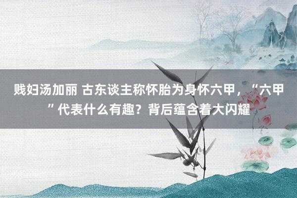 贱妇汤加丽 古东谈主称怀胎为身怀六甲，“六甲”代表什么有趣？背后蕴含着大闪耀