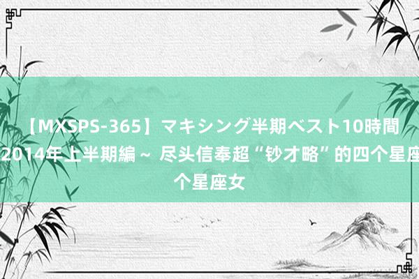 【MXSPS-365】マキシング半期ベスト10時間 ～2014年上半期編～ 尽头信奉超“钞才略”的四个星座女