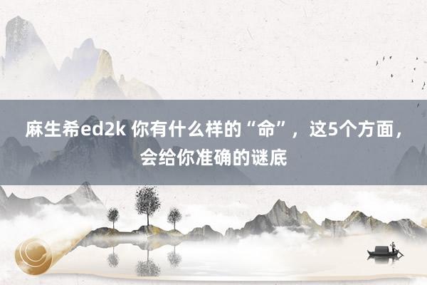 麻生希ed2k 你有什么样的“命”，这5个方面，会给你准确的谜底