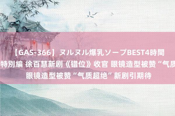 【GAS-366】ヌルヌル爆乳ソープBEST4時間 マットSEX騎乗位特別編 徐百慧新剧《错位》收官 眼镜造型被赞“气质超绝”新剧引期待