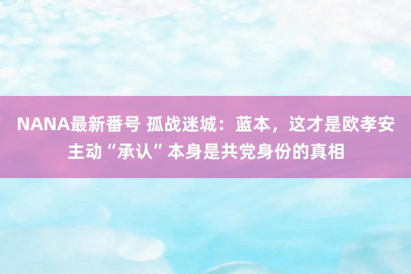 NANA最新番号 孤战迷城：蓝本，这才是欧孝安主动“承认”本身是共党身份的真相