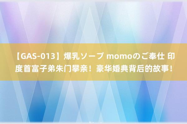 【GAS-013】爆乳ソープ momoのご奉仕 印度首富子弟朱门攀亲！豪华婚典背后的故事！