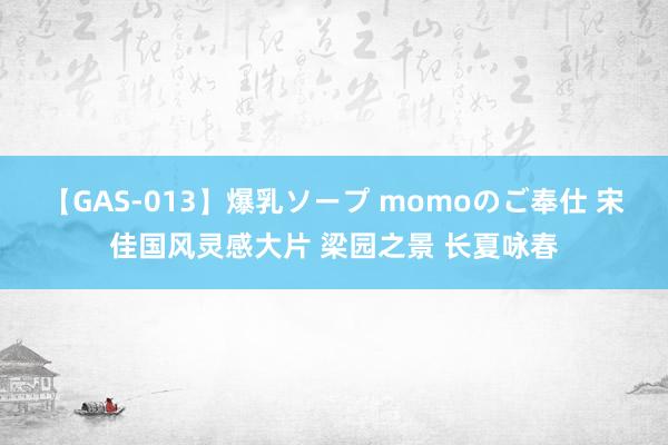 【GAS-013】爆乳ソープ momoのご奉仕 宋佳国风灵感大片 梁园之景 长夏咏春