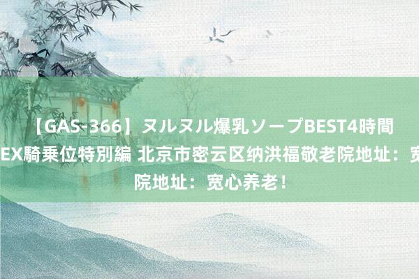 【GAS-366】ヌルヌル爆乳ソープBEST4時間 マットSEX騎乗位特別編 北京市密云区纳洪福敬老院地址：宽心养老！