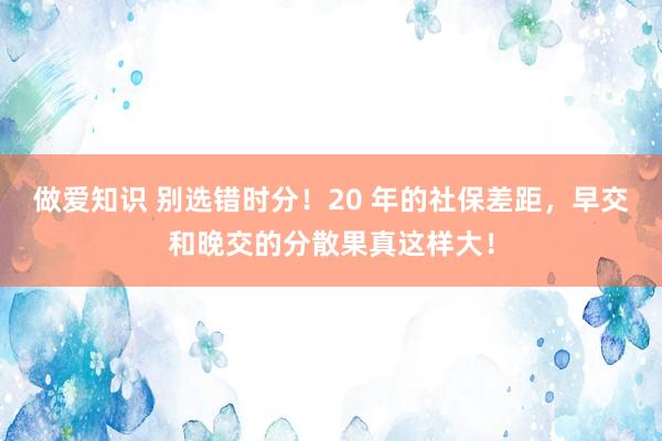 做爱知识 别选错时分！20 年的社保差距，早交和晚交的分散果真这样大！