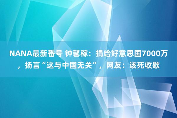 NANA最新番号 钟馨稼：捐给好意思国7000万，扬言“这与中国无关”，网友：该死收歇