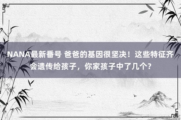 NANA最新番号 爸爸的基因很坚决！这些特征齐会遗传给孩子，你家孩子中了几个？