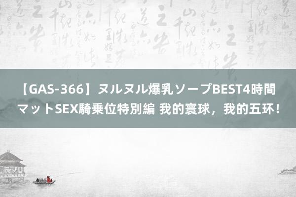 【GAS-366】ヌルヌル爆乳ソープBEST4時間 マットSEX騎乗位特別編 我的寰球，我的五环！