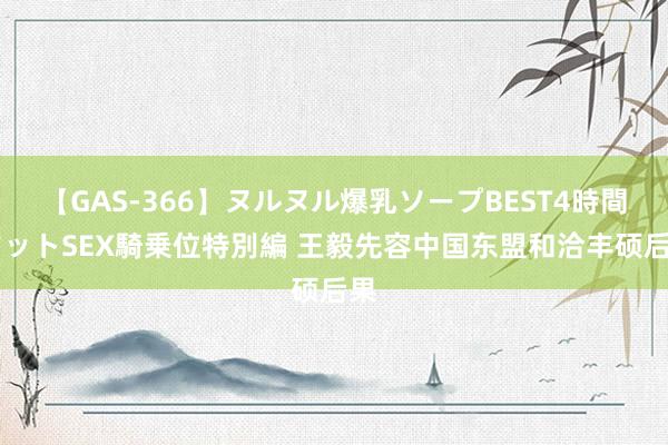 【GAS-366】ヌルヌル爆乳ソープBEST4時間 マットSEX騎乗位特別編 王毅先容中国东盟和洽丰硕后果