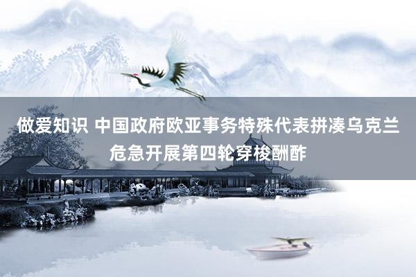 做爱知识 中国政府欧亚事务特殊代表拼凑乌克兰危急开展第四轮穿梭酬酢