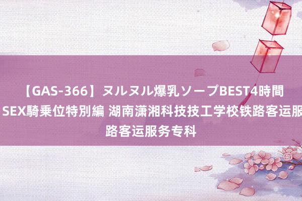 【GAS-366】ヌルヌル爆乳ソープBEST4時間 マットSEX騎乗位特別編 湖南潇湘科技技工学校铁路客运服务专科