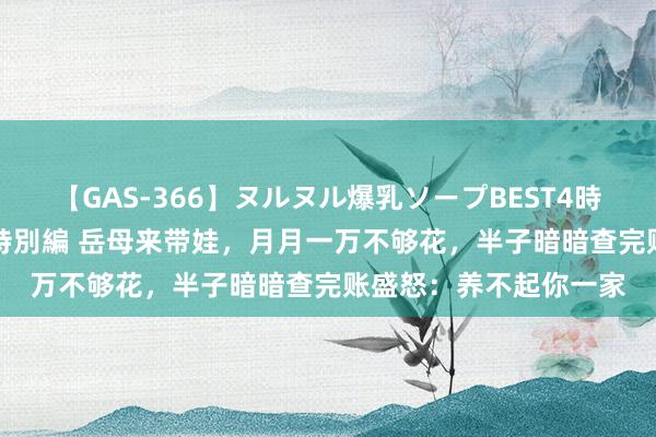 【GAS-366】ヌルヌル爆乳ソープBEST4時間 マットSEX騎乗位特別編 岳母来带娃，月月一万不够花，半子暗暗查完账盛怒：养不起你一家