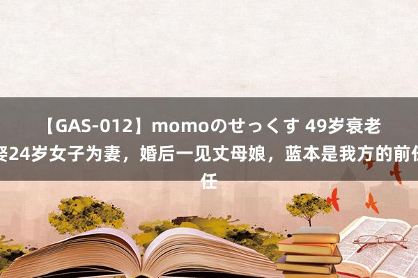 【GAS-012】momoのせっくす 49岁衰老娶24岁女子为妻，婚后一见丈母娘，蓝本是我方的前任