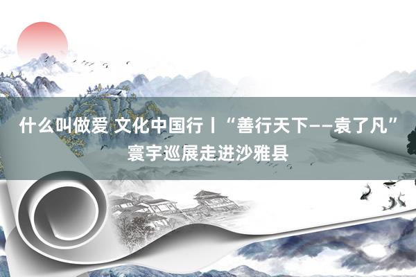 什么叫做爱 文化中国行丨“善行天下——袁了凡”寰宇巡展走进沙雅县