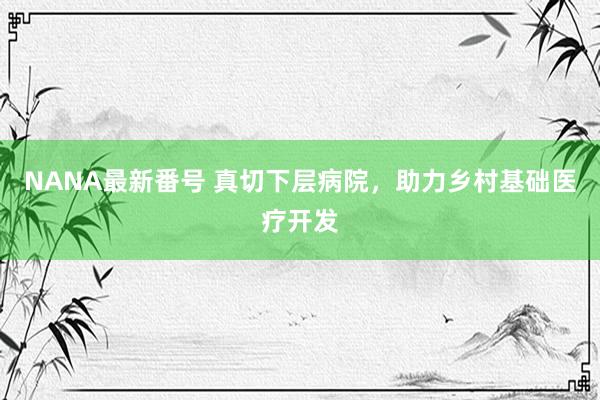 NANA最新番号 真切下层病院，助力乡村基础医疗开发