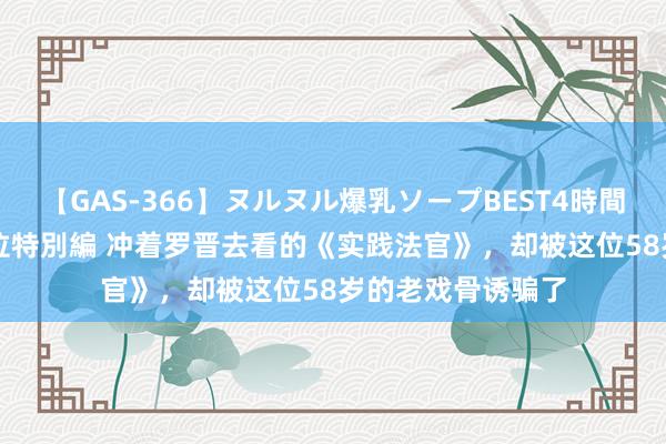 【GAS-366】ヌルヌル爆乳ソープBEST4時間 マットSEX騎乗位特別編 冲着罗晋去看的《实践法官》，却被这位58岁的老戏骨诱骗了