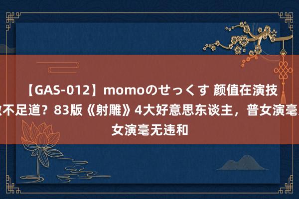 【GAS-012】momoのせっくす 颜值在演技眼前微不足道？83版《射雕》4大好意思东谈主，普女演毫无违和