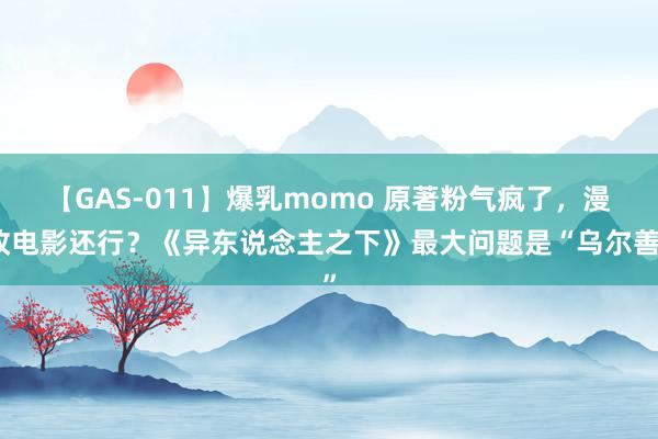 【GAS-011】爆乳momo 原著粉气疯了，漫改电影还行？《异东说念主之下》最大问题是“乌尔善”