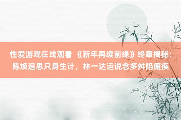 性爱游戏在线观看 《新年再续前缘》终章揭秘：陈焕追思只身生计，林一达运说念多舛陷瘫痪