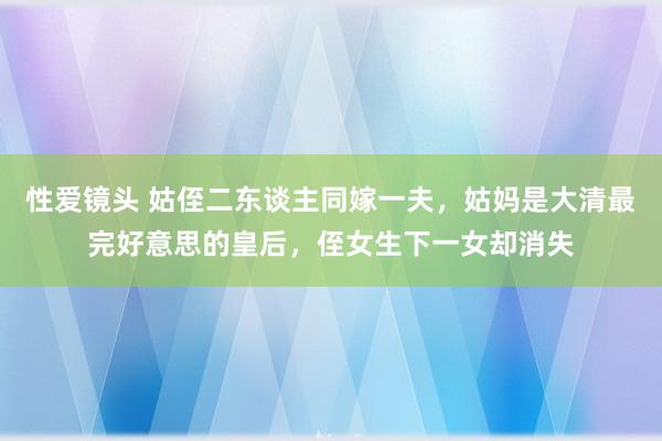 性爱镜头 姑侄二东谈主同嫁一夫，姑妈是大清最完好意思的皇后，侄女生下一女却消失