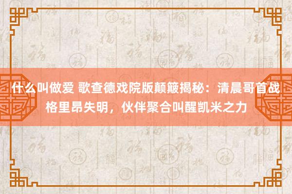 什么叫做爱 歌查德戏院版颠簸揭秘：清晨哥首战格里昂失明，伙伴聚合叫醒凯米之力