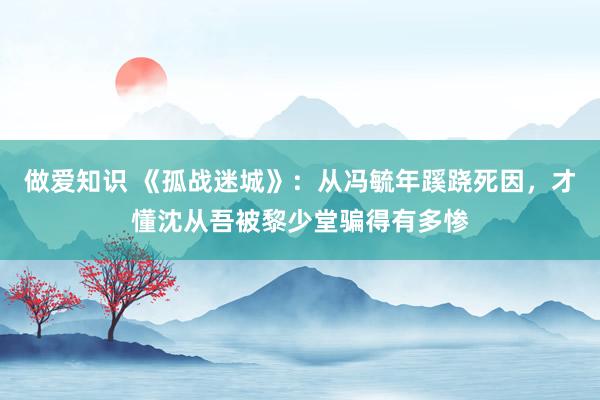 做爱知识 《孤战迷城》：从冯毓年蹊跷死因，才懂沈从吾被黎少堂骗得有多惨