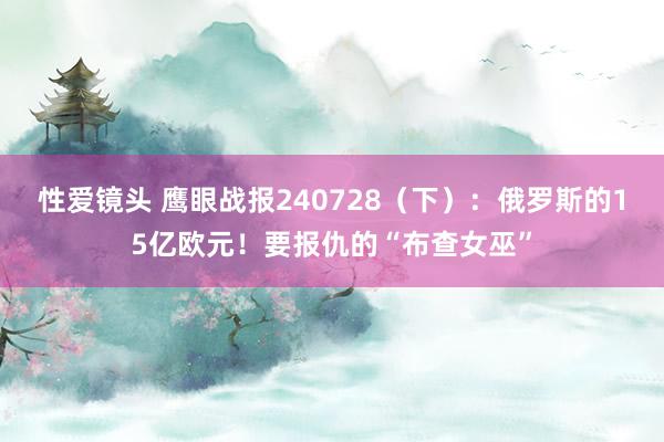 性爱镜头 鹰眼战报240728（下）：俄罗斯的15亿欧元！要报仇的“布查女巫”