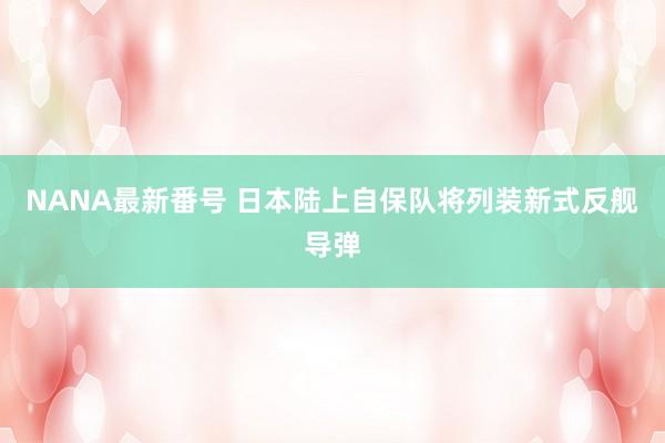 NANA最新番号 日本陆上自保队将列装新式反舰导弹