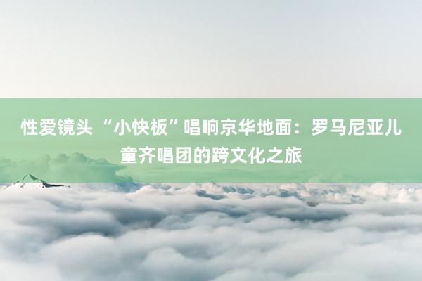 性爱镜头 “小快板”唱响京华地面：罗马尼亚儿童齐唱团的跨文化之旅