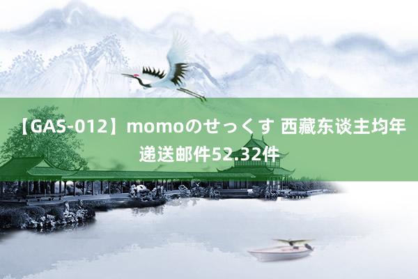 【GAS-012】momoのせっくす 西藏东谈主均年递送邮件52.32件