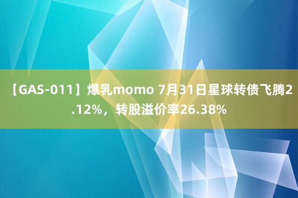 【GAS-011】爆乳momo 7月31日星球转债飞腾2.12%，转股溢价率26.38%