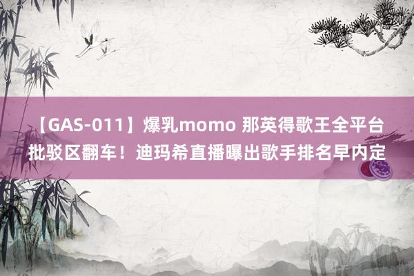 【GAS-011】爆乳momo 那英得歌王全平台批驳区翻车！迪玛希直播曝出歌手排名早内定