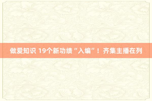 做爱知识 19个新功绩“入编”！齐集主播在列