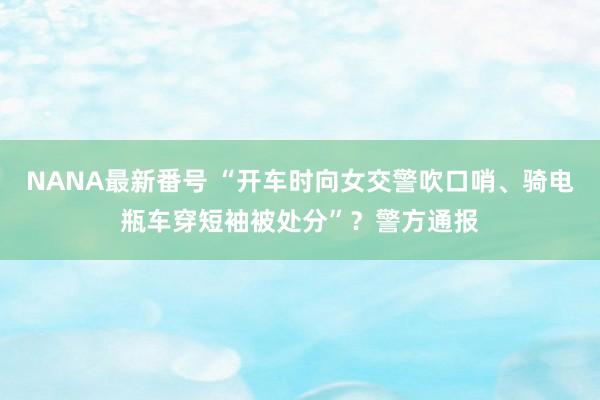 NANA最新番号 “开车时向女交警吹口哨、骑电瓶车穿短袖被处分”？警方通报