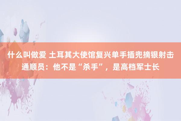 什么叫做爱 土耳其大使馆复兴单手插兜摘银射击通顺员：他不是“杀手”，是高档军士长