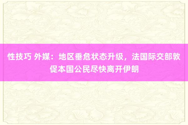 性技巧 外媒：地区垂危状态升级，法国际交部敦促本国公民尽快离开伊朗