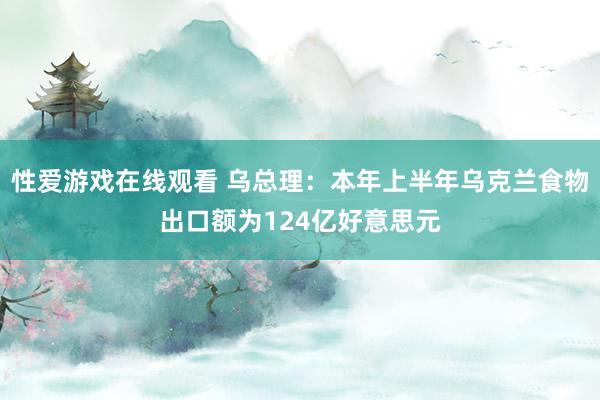 性爱游戏在线观看 乌总理：本年上半年乌克兰食物出口额为124亿好意思元