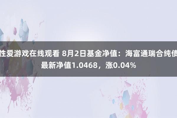 性爱游戏在线观看 8月2日基金净值：海富通瑞合纯债最新净值1.0468，涨0.04%