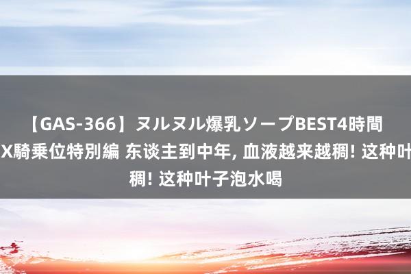 【GAS-366】ヌルヌル爆乳ソープBEST4時間 マットSEX騎乗位特別編 东谈主到中年, 血液越来越稠! 这种叶子泡水喝