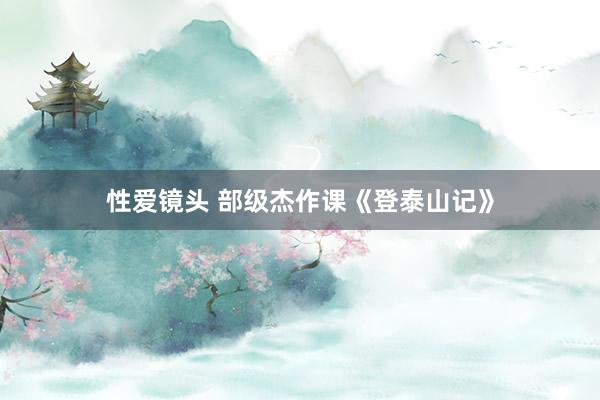 性爱镜头 部级杰作课《登泰山记》