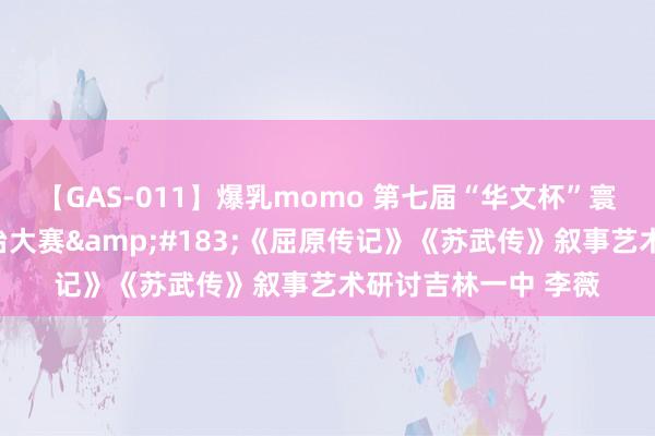 【GAS-011】爆乳momo 第七届“华文杯”寰球后生西宾课堂陶冶大赛&#183;《屈原传记》《苏武传》叙事艺术研讨吉林一中 李薇