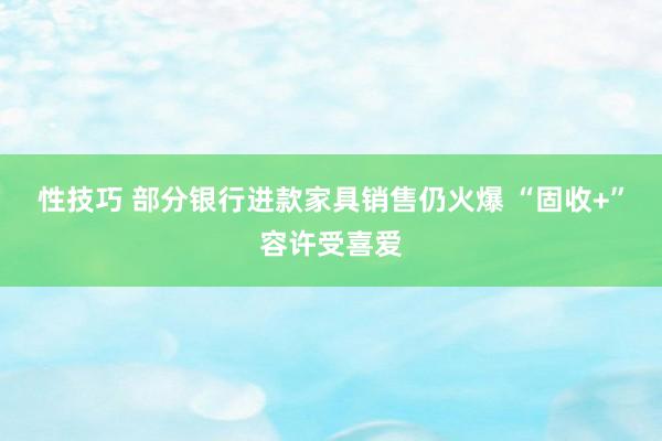 性技巧 部分银行进款家具销售仍火爆 “固收+”容许受喜爱