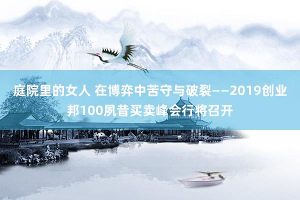 庭院里的女人 在博弈中苦守与破裂——2019创业邦100夙昔买卖峰会行将召开