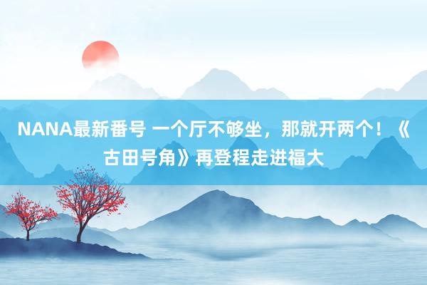 NANA最新番号 一个厅不够坐，那就开两个！《古田号角》再登程走进福大