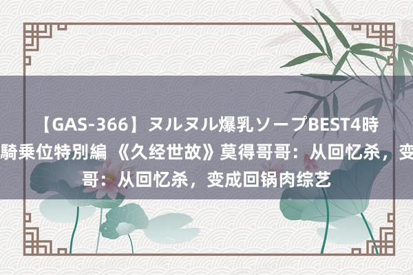 【GAS-366】ヌルヌル爆乳ソープBEST4時間 マットSEX騎乗位特別編 《久经世故》莫得哥哥：从回忆杀，变成回锅肉综艺