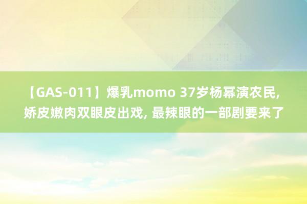 【GAS-011】爆乳momo 37岁杨幂演农民, 娇皮嫩肉双眼皮出戏, 最辣眼的一部剧要来了