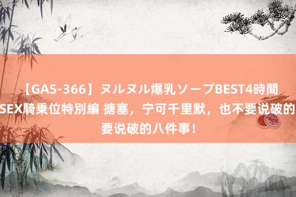 【GAS-366】ヌルヌル爆乳ソープBEST4時間 マットSEX騎乗位特別編 搪塞，宁可千里默，也不要说破的八件事！