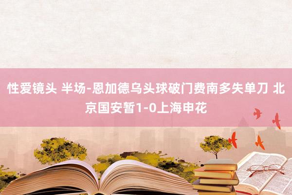 性爱镜头 半场-恩加德乌头球破门费南多失单刀 北京国安暂1-0上海申花